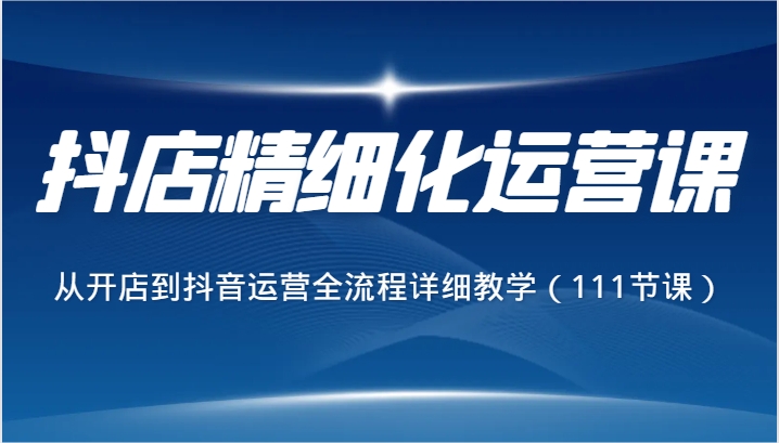 抖店精细化运营课，从开店到抖音运营全流程详细教学（111节课）-汇课新知资源网