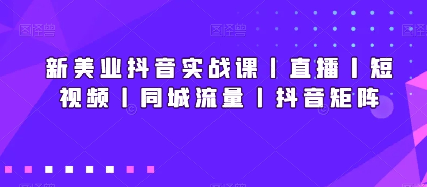 新美业抖音实战课丨直播丨短视频丨同城流量丨抖音矩阵-汇课新知资源网