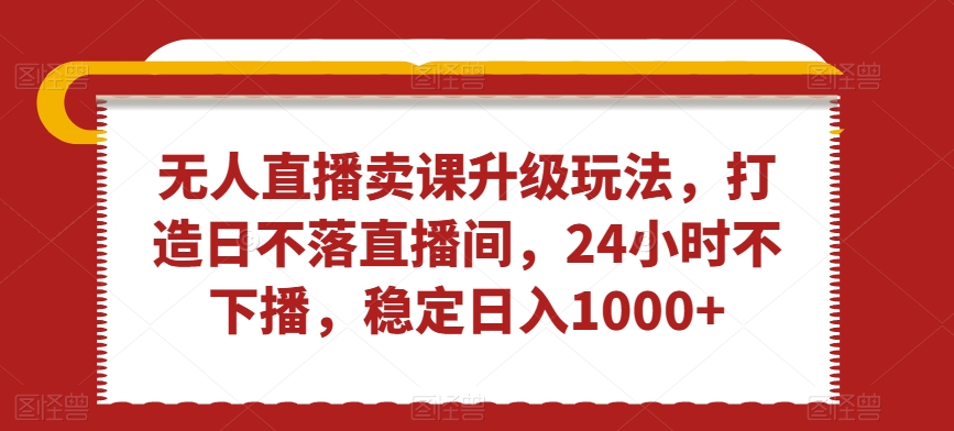 无人直播卖课升级玩法，打造日不落直播间，24小时不下播，稳定日入1000+-汇课新知资源网