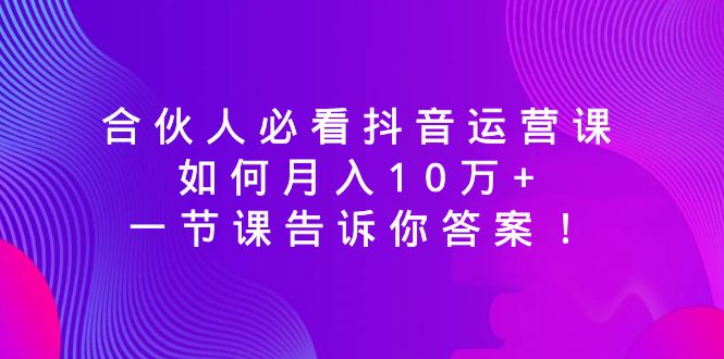 （8824期）合伙人必看抖音运营课，如何月入10万+，一节课告诉你答案！-汇课新知资源网
