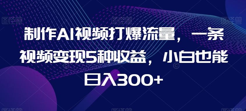 制作AI视频打爆流量，一条视频变现5种收益，小白也能日入300+【揭秘】-汇课新知资源网