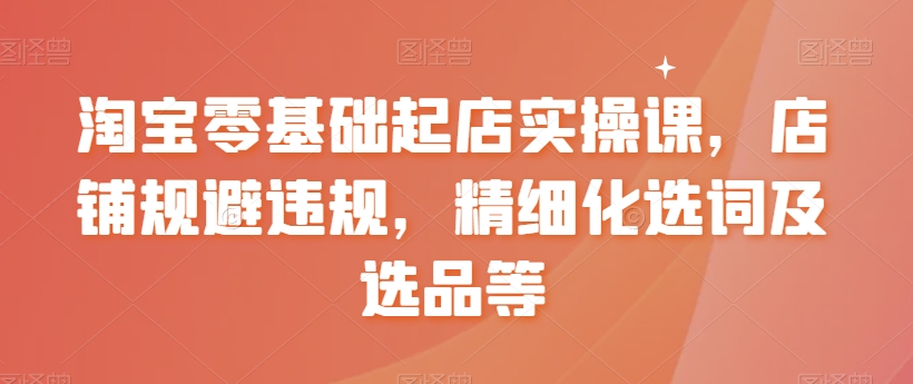 淘宝零基础起店实操课，店铺规避违规，精细化选词及选品等-汇课新知资源网