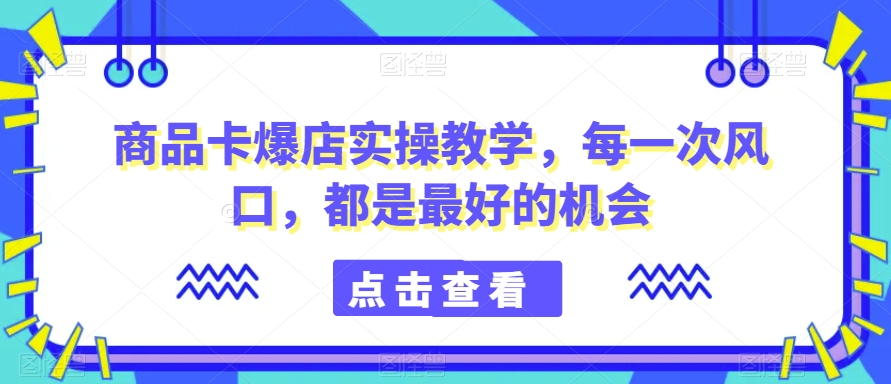 商品卡爆店实操教学，每一次风口，都是最好的机会-汇课新知资源网