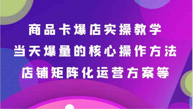 商品卡爆店实操教学，基础到进阶保姆式讲解、当天爆量核心方法、店铺矩阵化运营方案等-汇课新知资源网