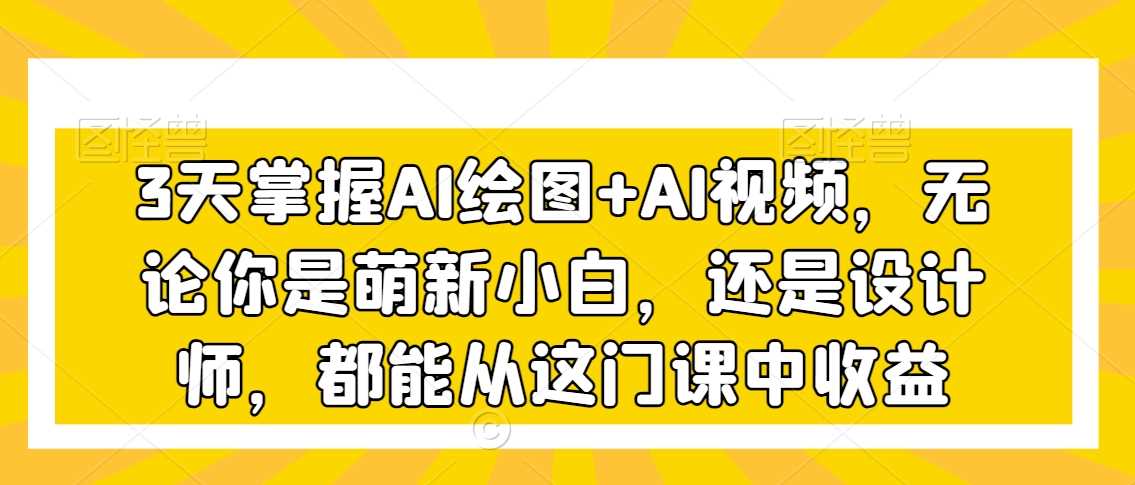 3天掌握AI绘图+AI视频，无论你是萌新小白，还是设计师，都能从这门课中收益-汇课新知资源网