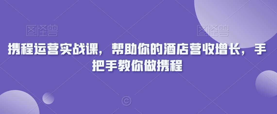 携程运营实战课，帮助你的酒店营收增长，手把手教你做携程-汇课新知资源网