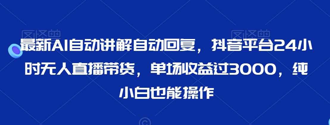 最新AI自动讲解自动回复，抖音平台24小时无人直播带货，单场收益过3000，纯小白也能操作【揭秘】-汇课新知资源网