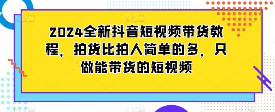 2024全新抖音短视频带货教程，拍货比拍人简单的多，只做能带货的短视频-汇课新知资源网