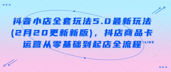 抖音小店全套玩法5.0最新玩法(2月20更新新版)，抖店商品卡运营从零基础到起店全流程-汇课新知资源网