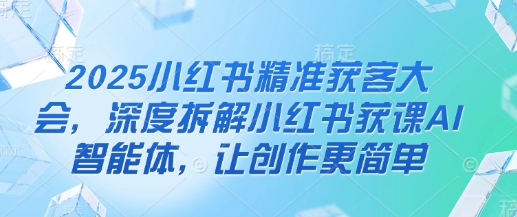 2025小红书精准获客大会，深度拆解小红书获课AI智能体，让创作更简单-汇课新知资源网