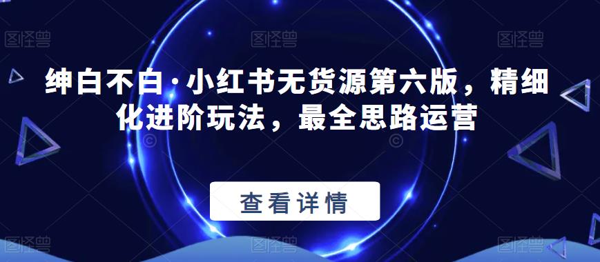 绅白不白·小红书无货源第六版,精细化进阶玩法,最全思路运营-汇课新知资源网