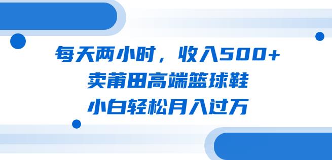 每天两小时,收入500+,卖莆田高端篮球鞋,小白轻松月入过万(教程+素材)【揭秘】-汇课新知资源网