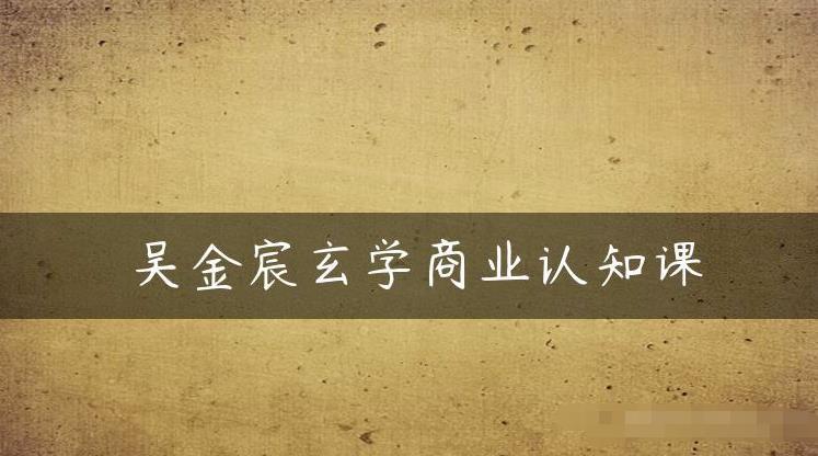 吴金宸玄学商业认知课，传统文化商业认知课-汇课新知资源网