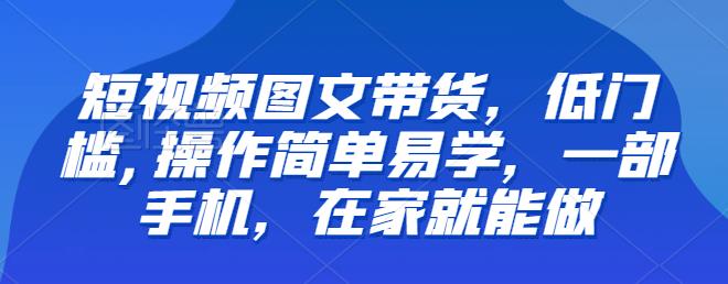 【推荐】短视频图文带货,低门槛,操作简单易学,一部手机,在家就能做-汇课新知资源网