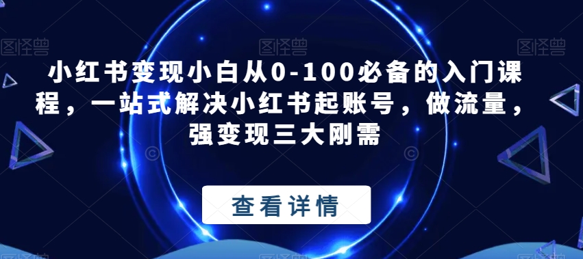 小红书变现小白从0-100必备的入门课程,一站式解决小红书起账号,做流量,强变现三大刚需-汇课新知资源网