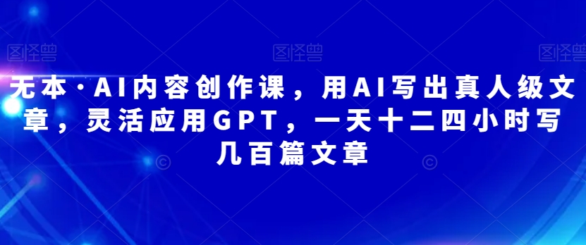 无本·AI内容创作课,用AI写出真人级文章,灵活应用GPT,一天十二四小时写几百篇文章-汇课新知资源网