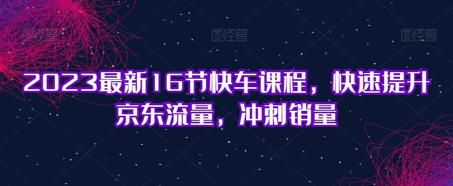 2023最新16节快车课程,快速提升京东流量,冲刺销量-汇课新知资源网