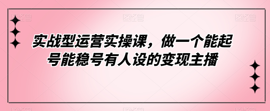 实战型运营实操课,做一个能起号能稳号有人设的变现主播-汇课新知资源网