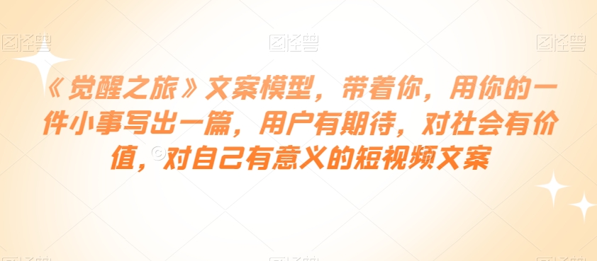 《觉醒之旅》文案模型,带着你,用你的一件小事写出一篇,用户有期待,对社会有价值,对自己有意义的短视频文案-汇课新知资源网