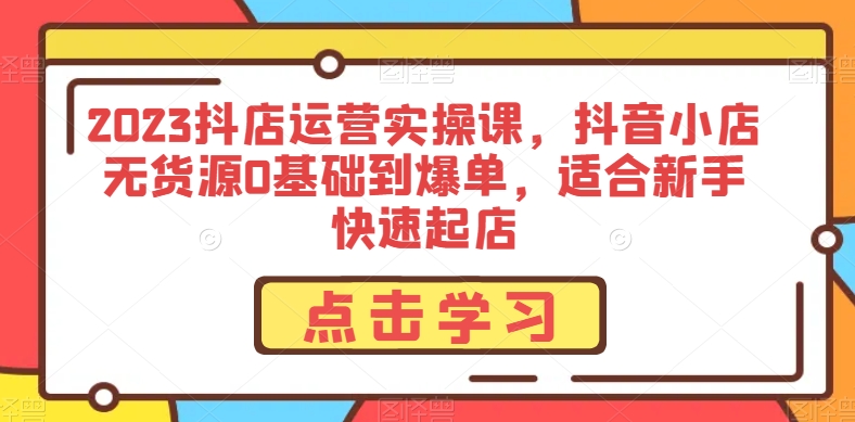 2023抖店运营实操课,抖音小店无货源0基础到爆单,适合新手快速起店-汇课新知资源网