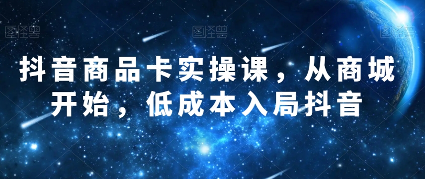 抖音商品卡实操课,从商城开始,低成本入局抖音-汇课新知资源网