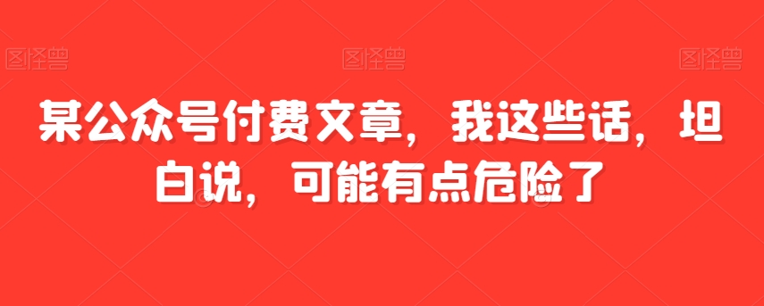 某公众号付费文章，我这些话，坦白说，可能有点危险了-汇课新知资源网
