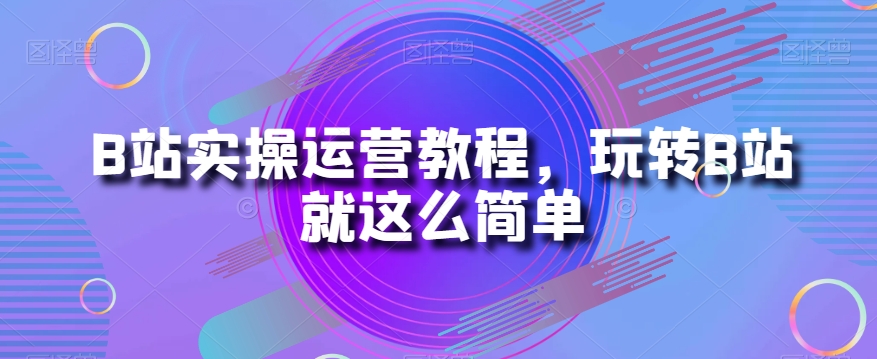 B站实操运营教程,玩转B站就这么简单-汇课新知资源网