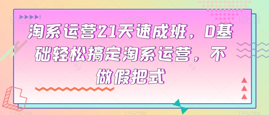 淘系运营21天速成班，0基础轻松搞定淘系运营，不做假把式-汇课新知资源网