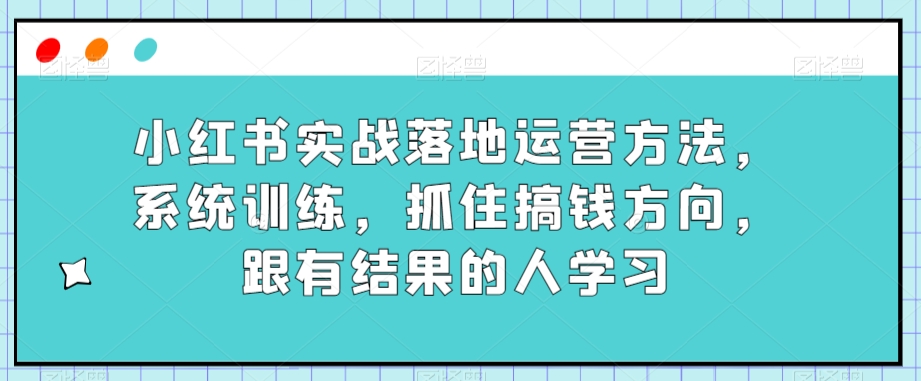 小红书实战落地运营方法,系统训练,抓住搞钱方向,跟有结果的人学习-汇课新知资源网
