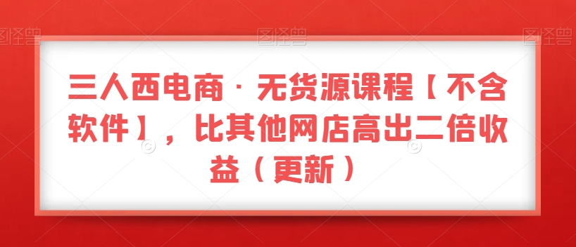 三人西电商·无货源课程【不含软件】，比其他网店高出二倍收益（更新）-汇课新知资源网