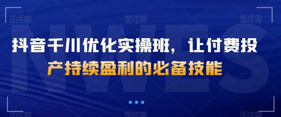 抖音千川优化实操班,让付费投产持续盈利的必备技能-汇课新知资源网