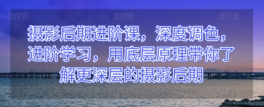 摄影后期进阶课，深度调色，进阶学习，用底层原理带你了解更深层的摄影后期-汇课新知资源网