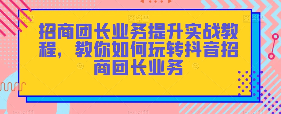 招商团长业务提升实战教程,教你如何玩转抖音招商团长业务-汇课新知资源网
