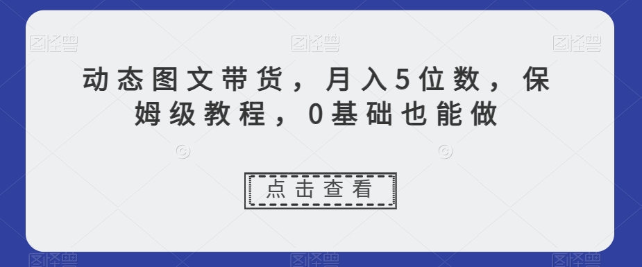 动态图文带货，月入5位数，保姆级教程，0基础也能做【揭秘】-汇课新知资源网