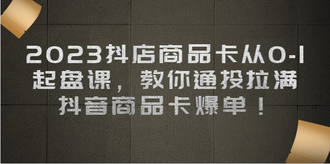 2023抖店商品卡从0-1 起盘课,教你通投拉满,抖音商品卡爆单-汇课新知资源网