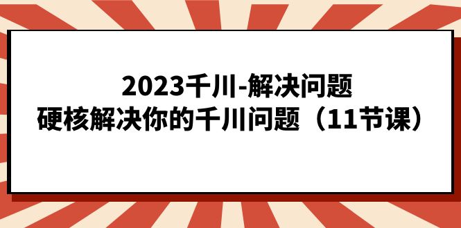 2023千川-解决问题,硬核解决你的千川问题(11节课)-汇课新知资源网