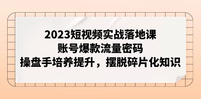 2023短视频实战落地课，账号爆款流量密码，操盘手培养提升，摆脱碎片化知识-汇课新知资源网