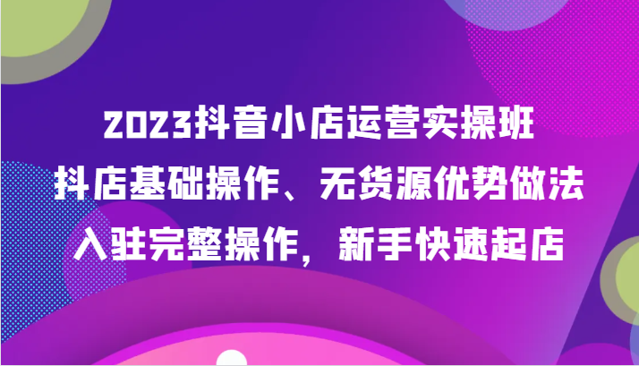 2023抖音小店运营实操班,抖店基础操作、无货源优势做法,入驻完整操作,新手快速起店-汇课新知资源网
