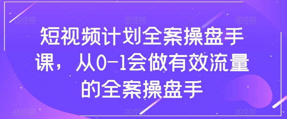 短视频计划-全案操盘手课，从0-1会做有效流量的全案操盘手-汇课新知资源网