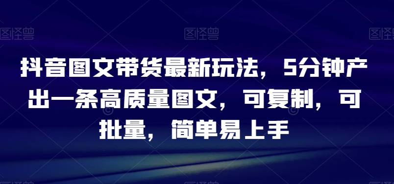 抖音图文带货最新玩法,5分钟产出一条高质量图文,可复制,可批量,简单易上手【揭秘】-汇课新知资源网