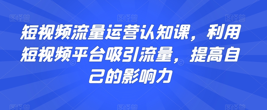短视频流量运营认知课，利用短视频平台吸引流量，提高自己的影响力-汇课新知资源网