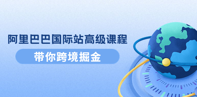 (4090期)阿里巴巴国际站高级课程:带你跨境掘金,选品+优化+广告+推广-汇课新知资源网