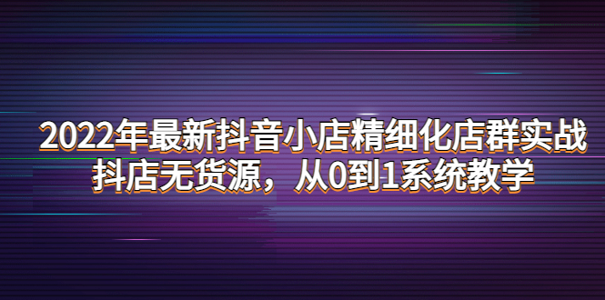 (4117期)2022年最新抖音小店精细化店群实战,抖店无货源,从0到1系统教学-汇课新知资源网