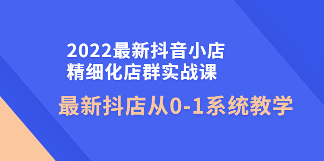 （4153期）2022最新抖音小店精细化店群实战课，最新抖店从0-1系统教学-汇课新知资源网