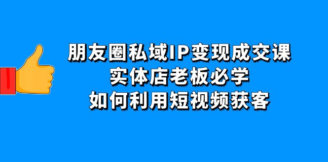(4436期)朋友圈私域IP变现成交课:实体店老板必学,如何利用短视频获客-汇课新知资源网