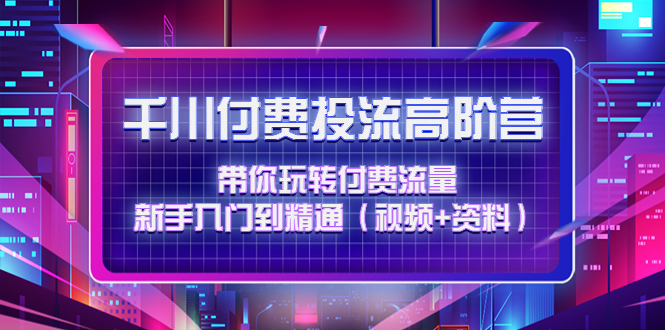（4466期）千川付费投流高阶训练营：带你玩转付费流量，新手入门到精通（视频+资料）-汇课新知资源网