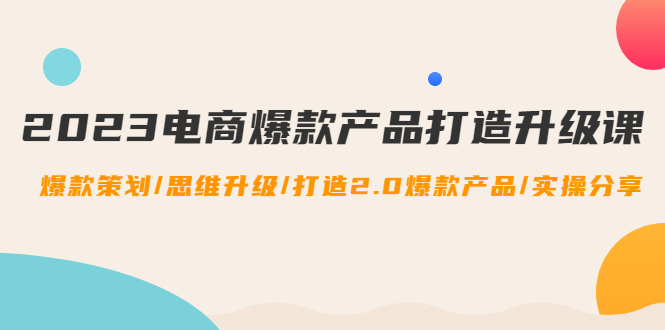 (4611期)2023电商爆款产品打造升级课:爆款策划/思维升级/打造2.0爆款产品/【推荐】-汇课新知资源网