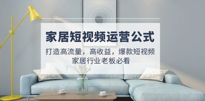 (4948期)家居短视频运营公式:打造高流量,高收益,爆款短视频 家居行业老板必看-汇课新知资源网