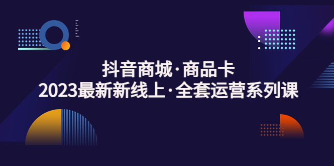 (5069期)抖音商城·商品卡,2023最新新线上·全套运营系列课!-汇课新知资源网