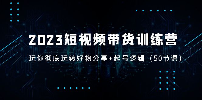 (5071期)2023短视频带货训练营:带你彻底玩转好物分享+起号逻辑(50节课)-汇课新知资源网